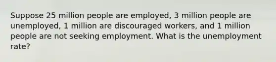 Suppose 25 million people are employed, 3 million people are unemployed, 1 million are discouraged workers, and 1 million people are not seeking employment. What is the <a href='https://www.questionai.com/knowledge/kh7PJ5HsOk-unemployment-rate' class='anchor-knowledge'>unemployment rate</a>?