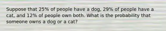 Suppose that 25% of people have a dog, 29% of people have a cat, and 12% of people own both. What is the probability that someone owns a dog or a cat?