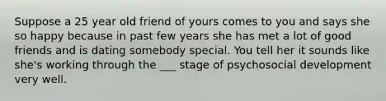 Suppose a 25 year old friend of yours comes to you and says she so happy because in past few years she has met a lot of good friends and is dating somebody special. You tell her it sounds like she's working through the ___ stage of psychosocial development very well.