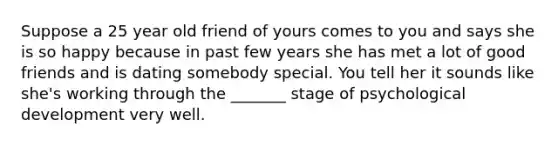 Suppose a 25 year old friend of yours comes to you and says she is so happy because in past few years she has met a lot of good friends and is dating somebody special. You tell her it sounds like she's working through the _______ stage of psychological development very well.