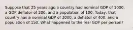 Suppose that 25 years ago a country had nominal GDP of 1000, a GDP deflator of 200, and a population of 100. Today, that country has a nominal GDP of 3000, a deflator of 400, and a population of 150. What happened to the real GDP per person?