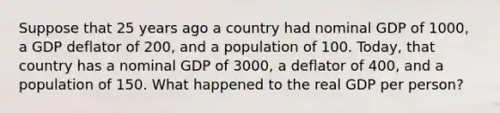 Suppose that 25 years ago a country had nominal GDP of 1000, a GDP deflator of 200, and a population of 100. Today, that country has a nominal GDP of 3000, a deflator of 400, and a population of 150. What happened to the real GDP per person?