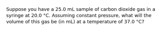 Suppose you have a 25.0 mL sample of carbon dioxide gas in a syringe at 20.0 °C. Assuming constant pressure, what will the volume of this gas be (in mL) at a temperature of 37.0 °C?