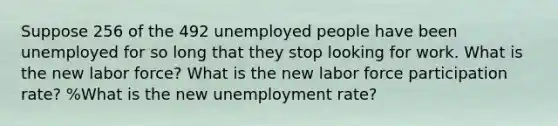 Suppose 256 of the 492 unemployed people have been unemployed for so long that they stop looking for work. What is the new labor force? What is the new labor force participation rate? %What is the new unemployment rate?