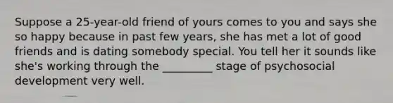 Suppose a 25-year-old friend of yours comes to you and says she so happy because in past few years, she has met a lot of good friends and is dating somebody special. You tell her it sounds like she's working through the _________ stage of psychosocial development very well.