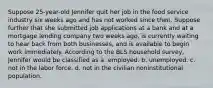 Suppose 25-year-old Jennifer quit her job in the food service industry six weeks ago and has not worked since then. Suppose further that she submitted job applications at a bank and at a mortgage lending company two weeks ago, is currently waiting to hear back from both businesses, and is available to begin work immediately. According to the BLS household survey, Jennifer would be classified as a. employed. b. unemployed. c. not in the labor force. d. not in the civilian noninstitutional population.