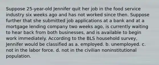 Suppose 25-year-old Jennifer quit her job in the food service industry six weeks ago and has not worked since then. Suppose further that she submitted job applications at a bank and at a mortgage lending company two weeks ago, is currently waiting to hear back from both businesses, and is available to begin work immediately. According to the BLS household survey, Jennifer would be classified as a. employed. b. unemployed. c. not in the labor force. d. not in the civilian noninstitutional population.