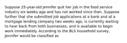 Suppose 25-year-old Jennifer quit her job in the food service industry six weeks ago and has not worked since then. Suppose further that she submitted job applications at a bank and at a mortgage lending company two weeks ago, is currently waiting to hear back from both businesses, and is available to begin work immediately. According to the BLS household survey, Jennifer would be classified as