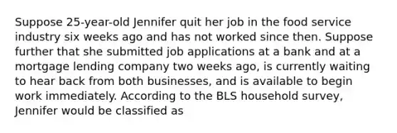 Suppose 25-year-old Jennifer quit her job in the food service industry six weeks ago and has not worked since then. Suppose further that she submitted job applications at a bank and at a mortgage lending company two weeks ago, is currently waiting to hear back from both businesses, and is available to begin work immediately. According to the BLS household survey, Jennifer would be classified as