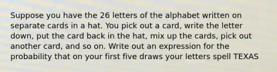 Suppose you have the 26 letters of the alphabet written on separate cards in a hat. You pick out a card, write the letter down, put the card back in the hat, mix up the cards, pick out another card, and so on. Write out an expression for the probability that on your first five draws your letters spell TEXAS