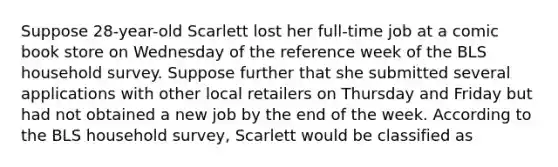 Suppose 28-year-old Scarlett lost her full-time job at a comic book store on Wednesday of the reference week of the BLS household survey. Suppose further that she submitted several applications with other local retailers on Thursday and Friday but had not obtained a new job by the end of the week. According to the BLS household survey, Scarlett would be classified as