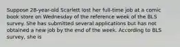 Suppose 28-year-old Scarlett lost her full-time job at a comic book store on Wednesday of the reference week of the BLS survey. She has submitted several applications but has not obtained a new job by the end of the week. According to BLS survey, she is