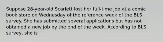 Suppose 28-year-old Scarlett lost her full-time job at a comic book store on Wednesday of the reference week of the BLS survey. She has submitted several applications but has not obtained a new job by the end of the week. According to BLS survey, she is