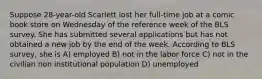 Suppose 28-year-old Scarlett lost her full-time job at a comic book store on Wednesday of the reference week of the BLS survey. She has submitted several applications but has not obtained a new job by the end of the week. According to BLS survey, she is A) employed B) not in the labor force C) not in the civilian non institutional population D) unemployed