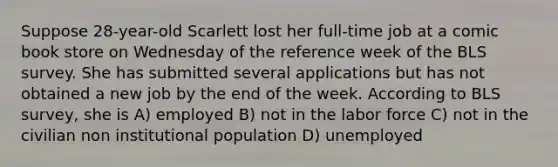 Suppose 28-year-old Scarlett lost her full-time job at a comic book store on Wednesday of the reference week of the BLS survey. She has submitted several applications but has not obtained a new job by the end of the week. According to BLS survey, she is A) employed B) not in the labor force C) not in the civilian non institutional population D) unemployed