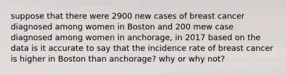 suppose that there were 2900 new cases of breast cancer diagnosed among women in Boston and 200 mew case diagnosed among women in anchorage, in 2017 based on the data is it accurate to say that the incidence rate of breast cancer is higher in Boston than anchorage? why or why not?