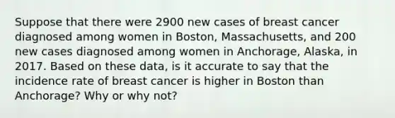 Suppose that there were 2900 new cases of breast cancer diagnosed among women in Boston, Massachusetts, and 200 new cases diagnosed among women in Anchorage, Alaska, in 2017. Based on these data, is it accurate to say that the incidence rate of breast cancer is higher in Boston than Anchorage? Why or why not?