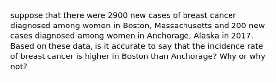 suppose that there were 2900 new cases of breast cancer diagnosed among women in Boston, Massachusetts and 200 new cases diagnosed among women in Anchorage, Alaska in 2017. Based on these data, is it accurate to say that the incidence rate of breast cancer is higher in Boston than Anchorage? Why or why not?