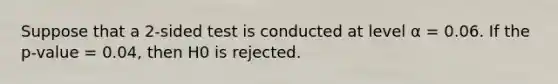 Suppose that a 2-sided test is conducted at level α = 0.06. If the p-value = 0.04, then H0 is rejected.