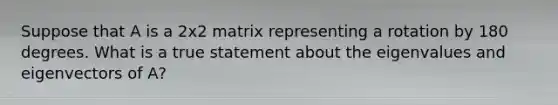 Suppose that A is a 2x2 matrix representing a rotation by 180 degrees. What is a true statement about the eigenvalues and eigenvectors of A?