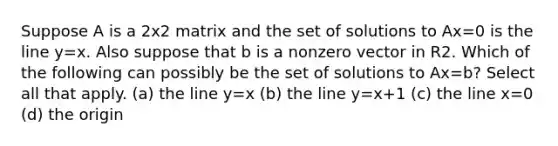 Suppose A is a 2x2 matrix and the set of solutions to Ax=0 is the line y=x. Also suppose that b is a nonzero vector in R2. Which of the following can possibly be the set of solutions to Ax=b? Select all that apply. (a) the line y=x (b) the line y=x+1 (c) the line x=0 (d) the origin