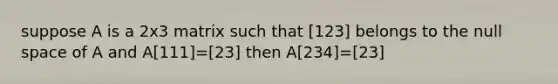 suppose A is a 2x3 matrix such that [123] belongs to the null space of A and A[111]=[23] then A[234]=[23]