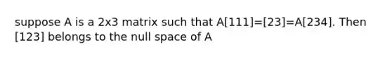 suppose A is a 2x3 matrix such that A[111]=[23]=A[234]. Then [123] belongs to the null space of A