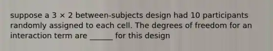 suppose a 3 × 2 between-subjects design had 10 participants randomly assigned to each cell. The degrees of freedom for an interaction term are ______ for this design