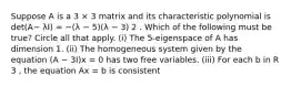 Suppose A is a 3 × 3 matrix and its characteristic polynomial is det(A− λI) = −(λ − 5)(λ − 3) 2 . Which of the following must be true? Circle all that apply. (i) The 5-eigenspace of A has dimension 1. (ii) The homogeneous system given by the equation (A − 3I)x = 0 has two free variables. (iii) For each b in R 3 , the equation Ax = b is consistent