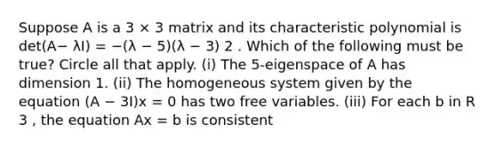 Suppose A is a 3 × 3 matrix and its characteristic polynomial is det(A− λI) = −(λ − 5)(λ − 3) 2 . Which of the following must be true? Circle all that apply. (i) The 5-eigenspace of A has dimension 1. (ii) The homogeneous system given by the equation (A − 3I)x = 0 has two free variables. (iii) For each b in R 3 , the equation Ax = b is consistent