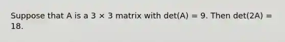 Suppose that A is a 3 × 3 matrix with det(A) = 9. Then det(2A) = 18.