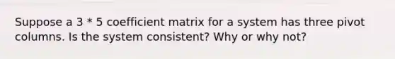 Suppose a 3 * 5 coefficient matrix for a system has three pivot columns. Is the system consistent? Why or why not?