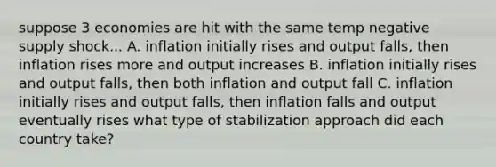 suppose 3 economies are hit with the same temp negative supply shock... A. inflation initially rises and output falls, then inflation rises more and output increases B. inflation initially rises and output falls, then both inflation and output fall C. inflation initially rises and output falls, then inflation falls and output eventually rises what type of stabilization approach did each country take?