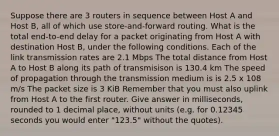 Suppose there are 3 routers in sequence between Host A and Host B, all of which use store-and-forward routing. What is the total end-to-end delay for a packet originating from Host A with destination Host B, under the following conditions. Each of the link transmission rates are 2.1 Mbps The total distance from Host A to Host B along its path of transmisison is 130.4 km The speed of propagation through the transmission medium is is 2.5 x 108 m/s The packet size is 3 KiB Remember that you must also uplink from Host A to the first router. Give answer in milliseconds, rounded to 1 decimal place, without units (e.g. for 0.12345 seconds you would enter "123.5" without the quotes).