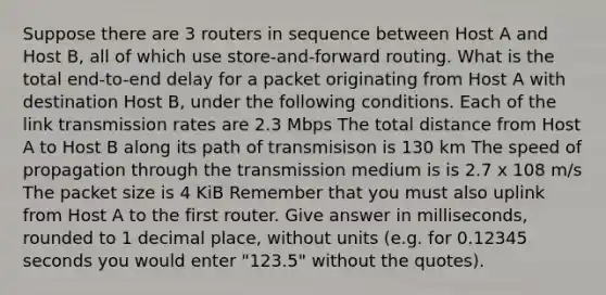 Suppose there are 3 routers in sequence between Host A and Host B, all of which use store-and-forward routing. What is the total end-to-end delay for a packet originating from Host A with destination Host B, under the following conditions. Each of the link transmission rates are 2.3 Mbps The total distance from Host A to Host B along its path of transmisison is 130 km The speed of propagation through the transmission medium is is 2.7 x 108 m/s The packet size is 4 KiB Remember that you must also uplink from Host A to the first router. Give answer in milliseconds, rounded to 1 decimal place, without units (e.g. for 0.12345 seconds you would enter "123.5" without the quotes).