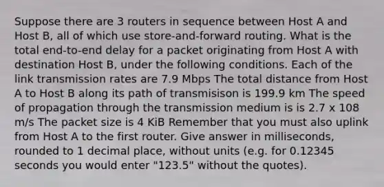 Suppose there are 3 routers in sequence between Host A and Host B, all of which use store-and-forward routing. What is the total end-to-end delay for a packet originating from Host A with destination Host B, under the following conditions. Each of the link transmission rates are 7.9 Mbps The total distance from Host A to Host B along its path of transmisison is 199.9 km The speed of propagation through the transmission medium is is 2.7 x 108 m/s The packet size is 4 KiB Remember that you must also uplink from Host A to the first router. Give answer in milliseconds, rounded to 1 decimal place, without units (e.g. for 0.12345 seconds you would enter "123.5" without the quotes).