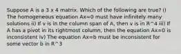 Suppose A is a 3 x 4 matrix. Which of the following are true? i) The homogeneous equation Ax=0 must have infinitely many solutions ii) If v is in the column span of A, then v is in R^4 iii) If A has a pivot in its rightmost column, then the equation Ax=0 is inconsistent iv) The equation Ax=b must be inconsistent for some vector b in R^3