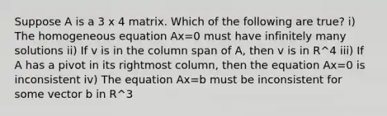 Suppose A is a 3 x 4 matrix. Which of the following are true? i) The homogeneous equation Ax=0 must have infinitely many solutions ii) If v is in the column span of A, then v is in R^4 iii) If A has a pivot in its rightmost column, then the equation Ax=0 is inconsistent iv) The equation Ax=b must be inconsistent for some vector b in R^3