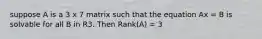 suppose A is a 3 x 7 matrix such that the equation Ax = B is solvable for all B in R3. Then Rank(A) = 3