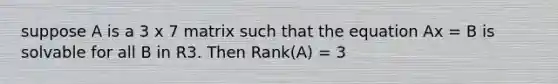 suppose A is a 3 x 7 matrix such that the equation Ax = B is solvable for all B in R3. Then Rank(A) = 3