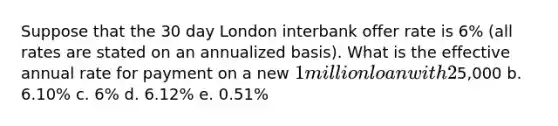 Suppose that the 30 day London interbank offer rate is 6% (all rates are stated on an annualized basis). What is the effective annual rate for payment on a new 1 million loan with 2% origination fees and monthly payments a.5,000 b. 6.10% c. 6% d. 6.12% e. 0.51%