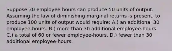 Suppose 30 employee-hours can produce 50 units of output. Assuming the law of diminishing marginal returns is present, to produce 100 units of output would require: A.) an additional 30 employee-hours. B.) more than 30 additional employee-hours. C.) a total of 60 or fewer employee-hours. D.) fewer than 30 additional employee-hours.