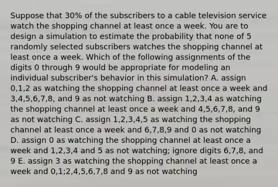 Suppose that 30% of the subscribers to a cable television service watch the shopping channel at least once a week. You are to design a simulation to estimate the probability that none of 5 randomly selected subscribers watches the shopping channel at least once a week. Which of the following assignments of the digits 0 through 9 would be appropriate for modeling an individual subscriber's behavior in this simulation? A. assign 0,1,2 as watching the shopping channel at least once a week and 3,4,5,6,7,8, and 9 as not watching B. assign 1,2,3,4 as watching the shopping channel at least once a week and 4,5,6,7,8, and 9 as not watching C. assign 1,2,3,4,5 as watching the shopping channel at least once a week and 6,7,8,9 and 0 as not watching D. assign 0 as watching the shopping channel at least once a week and 1,2,3,4 and 5 as not watching; ignore digits 6,7,8, and 9 E. assign 3 as watching the shopping channel at least once a week and 0,1;2,4,5,6,7,8 and 9 as not watching