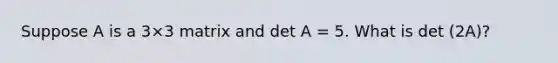 Suppose A is a 3×3 matrix and det A = 5. What is det (2A)?