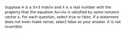 Suppose A is a 3×3 matrix and λ is a real number with the property that the equation Ax=λx is satisfied by some nonzero vector x. For each question, select true or false. If a statement does not even make sense, select false as your answer. A is not invertible