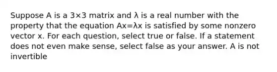 Suppose A is a 3×3 matrix and λ is a real number with the property that the equation Ax=λx is satisfied by some nonzero vector x. For each question, select true or false. If a statement does not even make sense, select false as your answer. A is not invertible