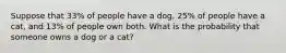 Suppose that 33​% of people have a dog​, 25​% of people have a cat​, and 13​% of people own both. What is the probability that someone owns a dog or a cat​?