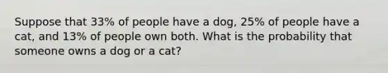 Suppose that 33​% of people have a dog​, 25​% of people have a cat​, and 13​% of people own both. What is the probability that someone owns a dog or a cat​?