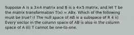 Suppose A is a 3×4 matrix and B is a 4×5 matrix, and let T be the matrix transformation T(x) = ABx. Which of the following must be true? i) The null space of AB is a subspace of R 4 ii) Every vector in the column space of AB is also in the column space of A iii) T cannot be one-to-one.