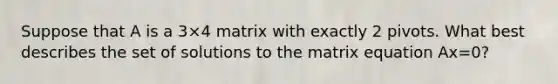 Suppose that A is a 3×4 matrix with exactly 2 pivots. What best describes the set of solutions to the matrix equation Ax=0?